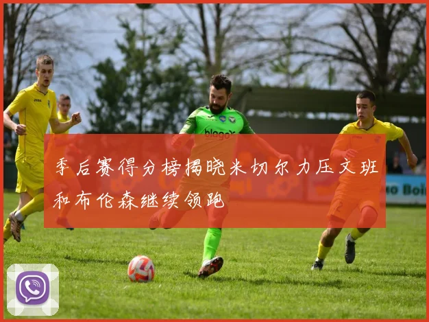季后赛得分榜揭晓米切尔力压文班和布伦森继续领跑