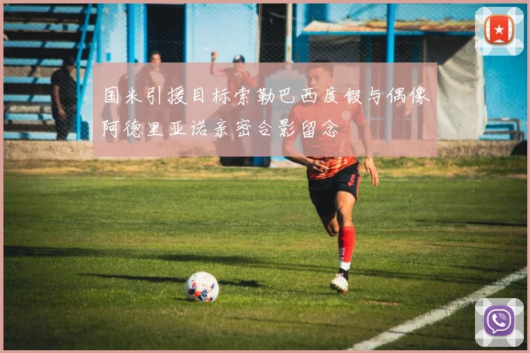 国米引援目标索勒巴西度假与偶像阿德里亚诺亲密合影留念