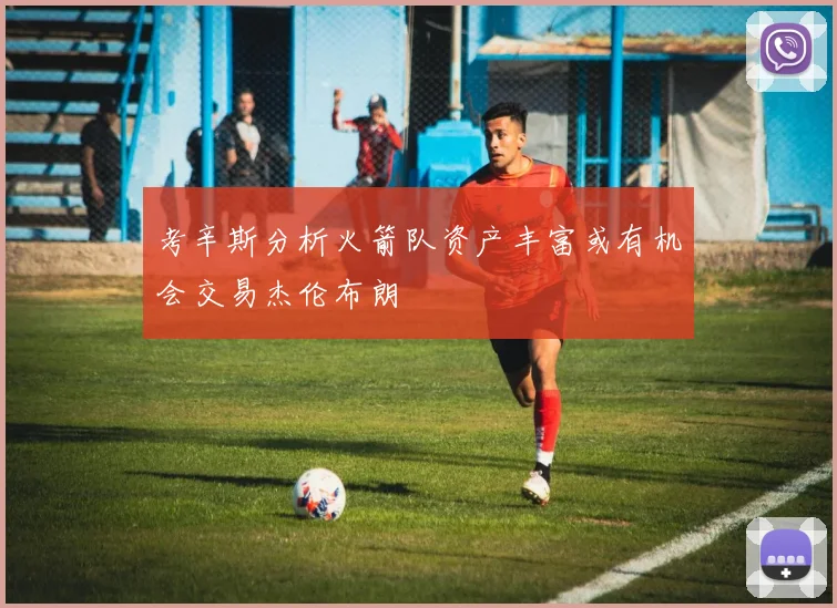 考辛斯分析火箭队资产丰富或有机会交易杰伦布朗