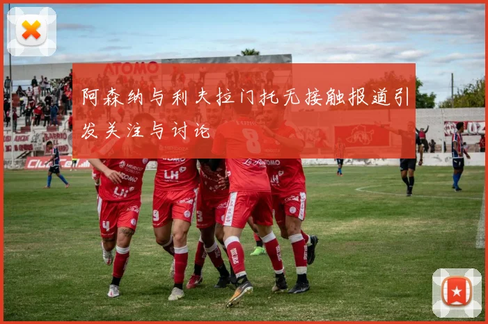 阿森纳与利夫拉门托无接触报道引发关注与讨论