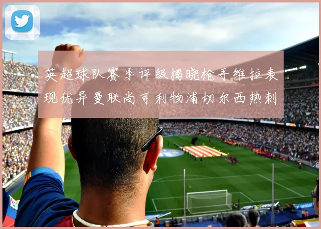 英超球队赛季评级揭晓枪手维拉表现优异曼联尚可利物浦切尔西热刺需努力