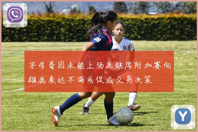 字母哥因未能上场及缺席附加赛向雄鹿表达不满或促成交易决策