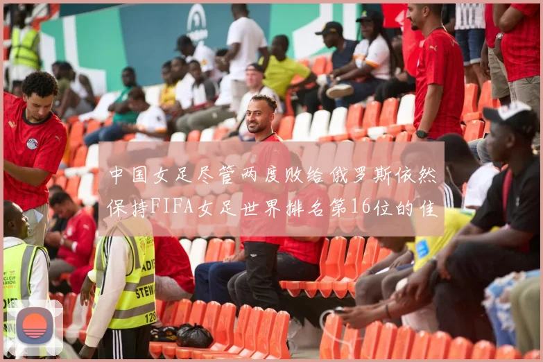 中国女足尽管两度败给俄罗斯依然保持FIFA女足世界排名第16位的佳绩