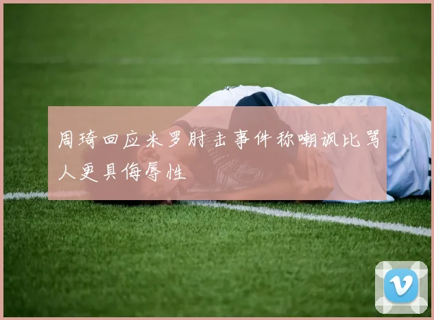 周琦回应米罗肘击事件称嘲讽比骂人更具侮辱性