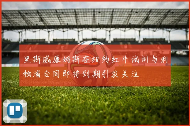 里斯威廉姆斯在纽约红牛试训与利物浦合同即将到期引发关注
