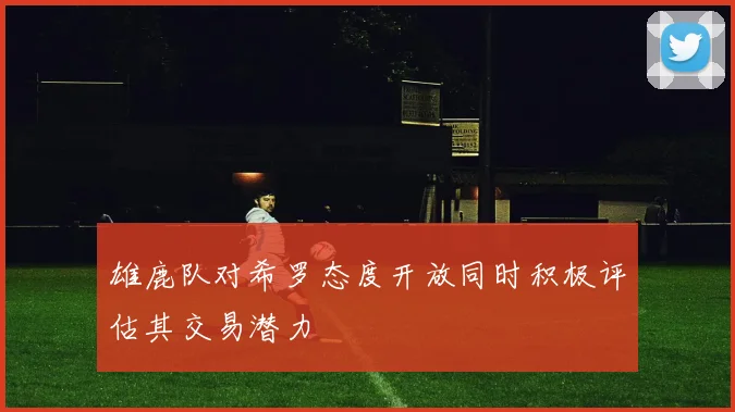 雄鹿队对希罗态度开放同时积极评估其交易潜力