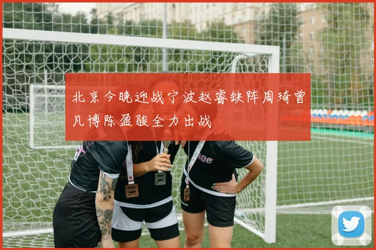 北京今晚迎战宁波赵睿缺阵周琦曾凡博陈盈骏全力出战
