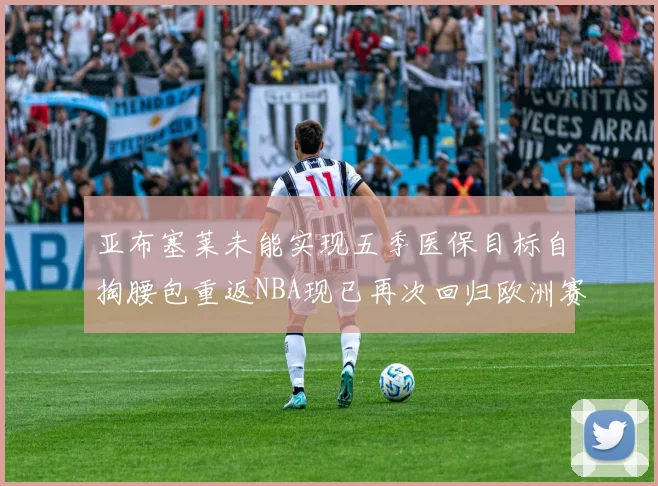 亚布塞莱未能实现五季医保目标自掏腰包重返NBA现已再次回归欧洲赛场