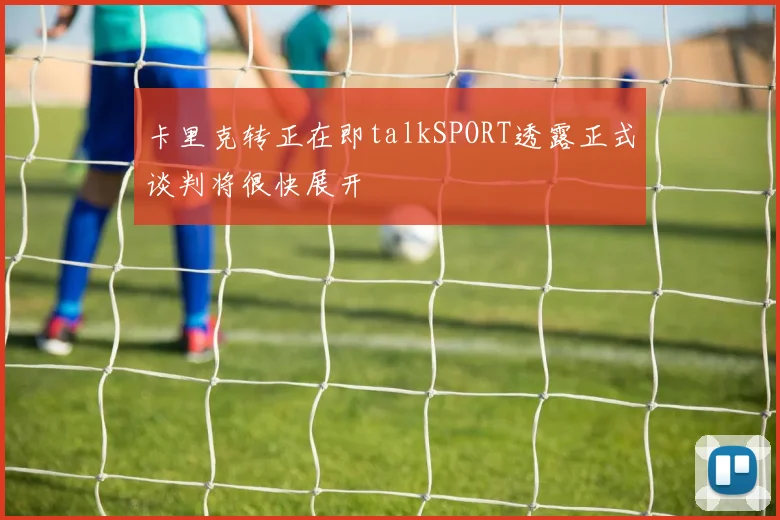 卡里克转正在即talkSPORT透露正式谈判将很快展开