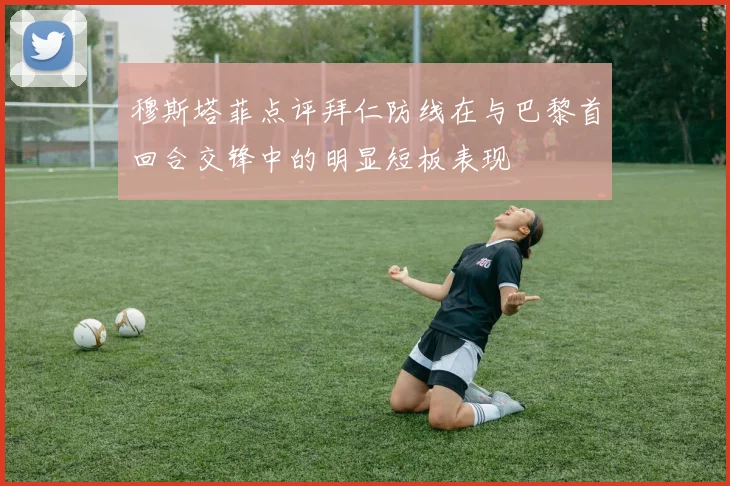 穆斯塔菲点评拜仁防线在与巴黎首回合交锋中的明显短板表现