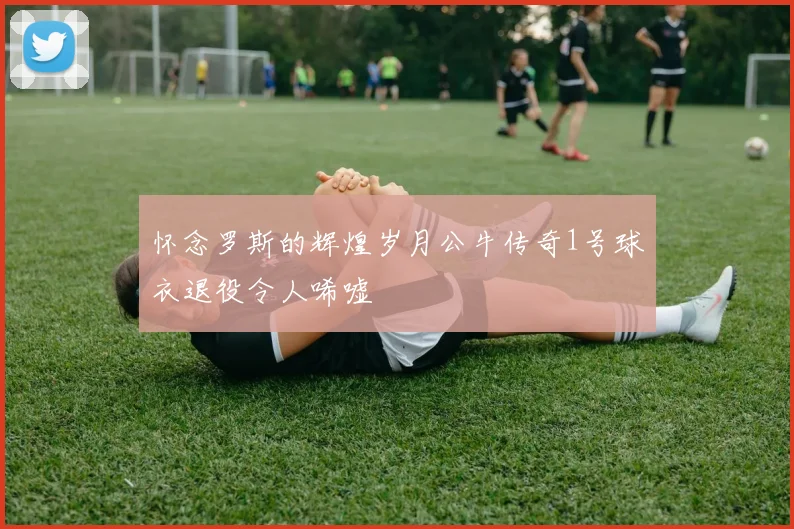 怀念罗斯的辉煌岁月公牛传奇1号球衣退役令人唏嘘