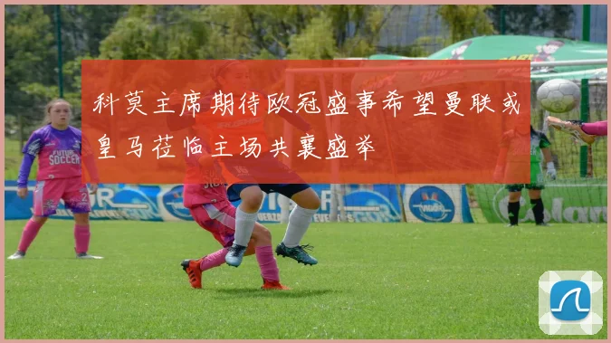 科莫主席期待欧冠盛事希望曼联或皇马莅临主场共襄盛举