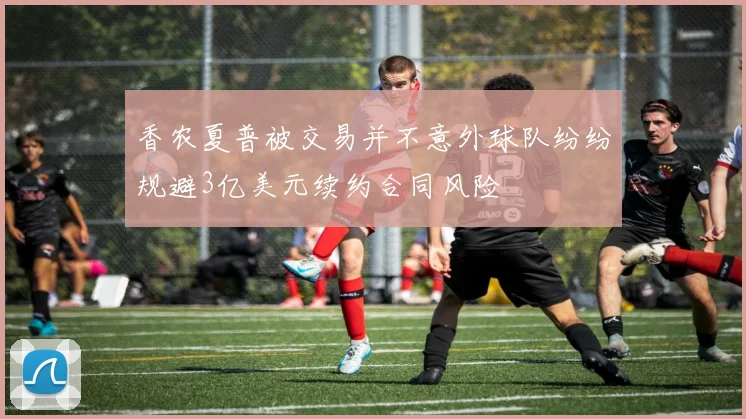 香农夏普被交易并不意外球队纷纷规避3亿美元续约合同风险