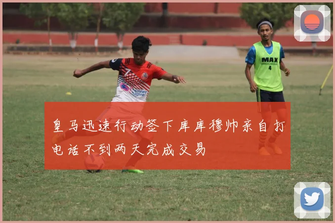 皇马迅速行动签下库库穆帅亲自打电话不到两天完成交易