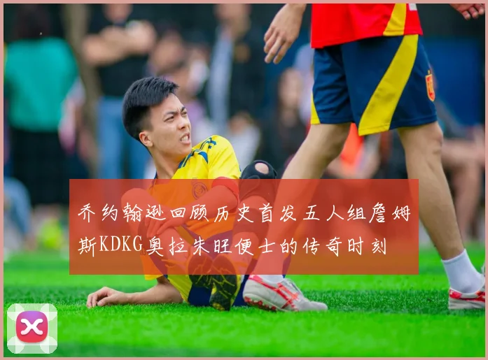 乔约翰逊回顾历史首发五人组詹姆斯KDKG奥拉朱旺便士的传奇时刻