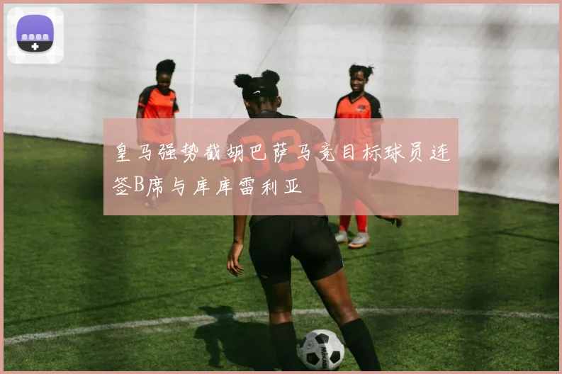 皇马强势截胡巴萨马竞目标球员连签B席与库库雷利亚