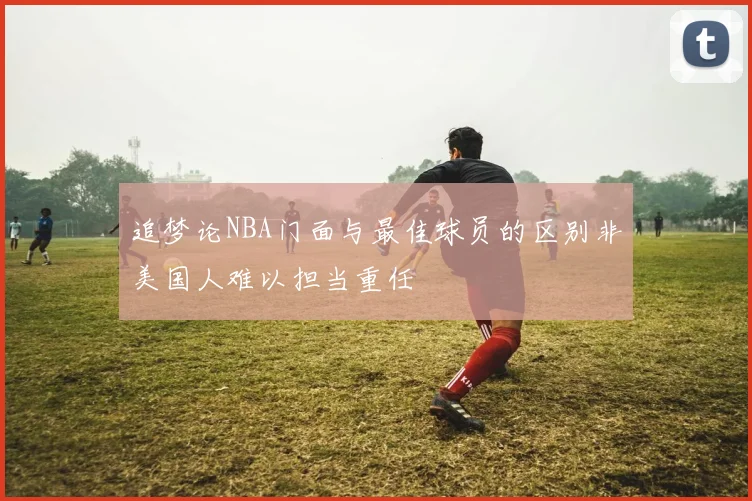 追梦论NBA门面与最佳球员的区别非美国人难以担当重任
